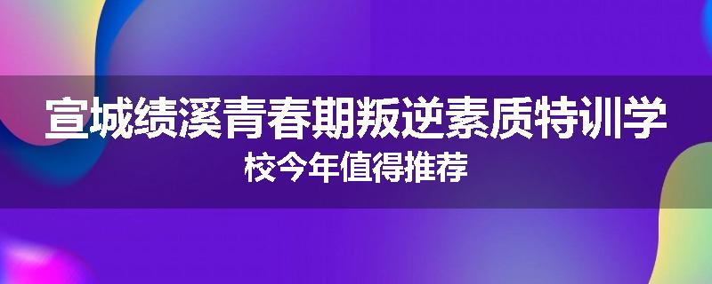 宣城绩溪青春期叛逆素质特训学校今年值得推荐