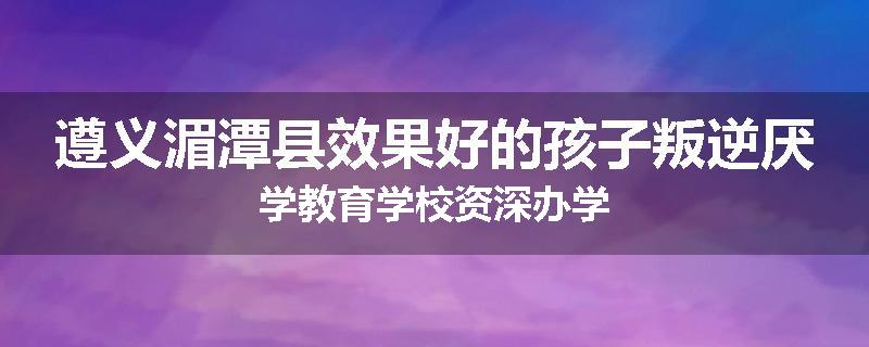 遵义湄潭县效果好的孩子叛逆厌学教育学校资深办学