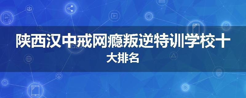陕西汉中戒网瘾叛逆特训学校十大排名