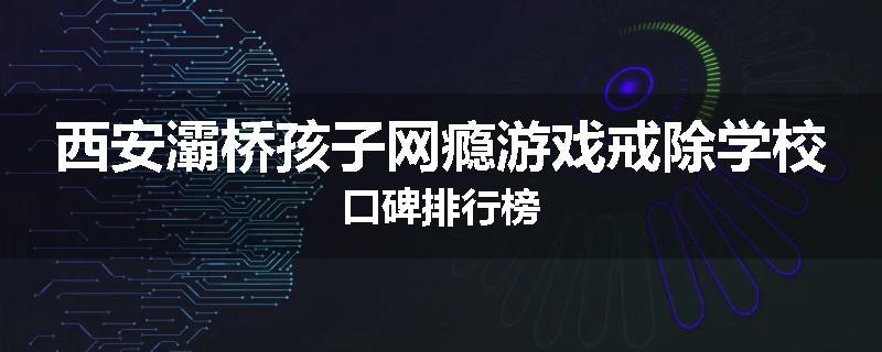西安灞桥孩子网瘾游戏戒除学校口碑排行榜