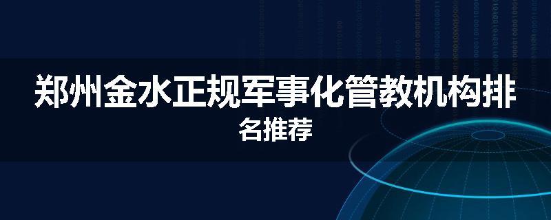 郑州金水正规军事化管教机构排名推荐