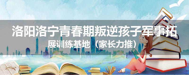 洛阳洛宁青春期叛逆孩子军事拓展训练基地（家长力推）
