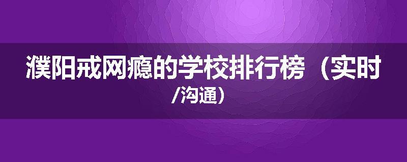 濮阳戒网瘾的学校排行榜（实时/沟通）