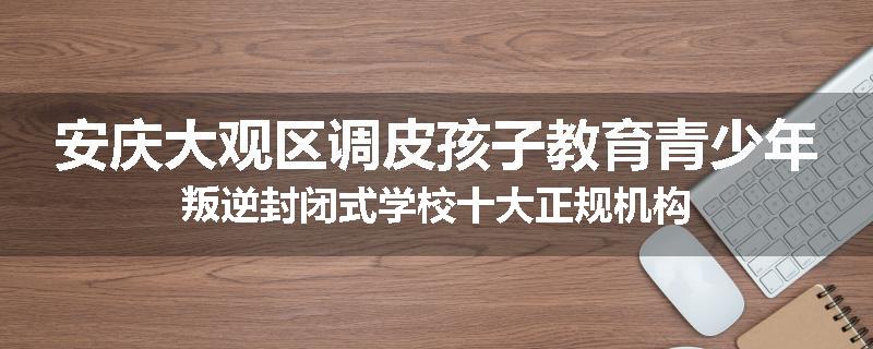 安庆大观区调皮孩子教育青少年叛逆封闭式学校十大正规机构