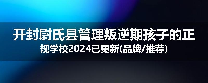 开封尉氏县管理叛逆期孩子的正规学校2024已更新(品牌/推荐)