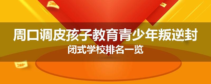 周口调皮孩子教育青少年叛逆封闭式学校排名一览