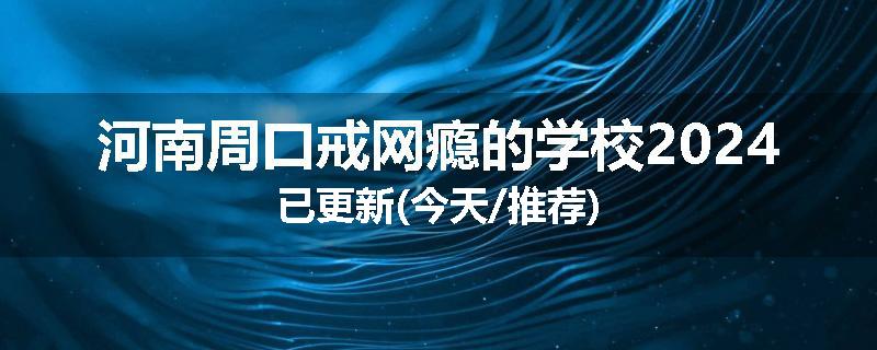 河南周口戒网瘾的学校2024已更新(今天/推荐)