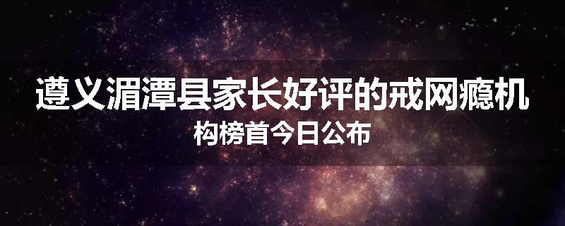 遵义湄潭县家长好评的戒网瘾机构榜首今日公布