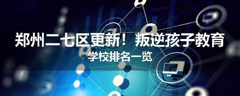 郑州二七区更新！叛逆孩子教育学校排名一览