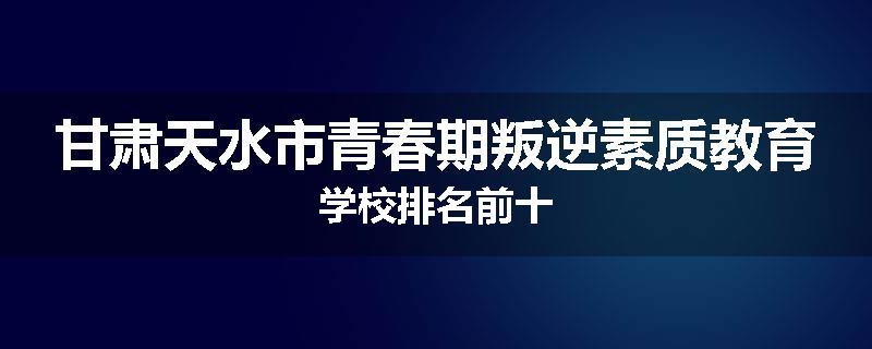 甘肃天水市青春期叛逆素质教育学校排名前十