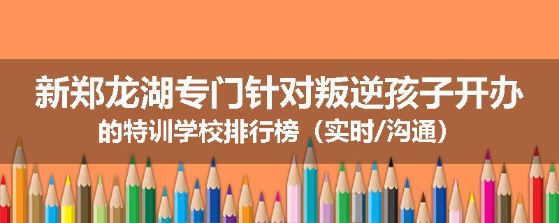 新郑龙湖专门针对叛逆孩子开办的特训学校排行榜（实时/沟通）