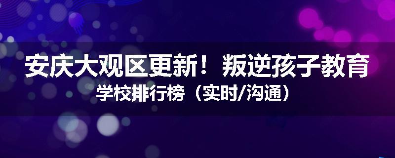 安庆大观区更新！叛逆孩子教育学校排行榜（实时/沟通）