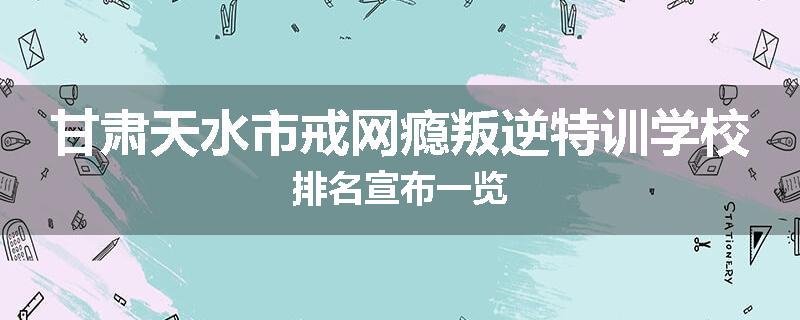 甘肃天水市戒网瘾叛逆特训学校排名宣布一览