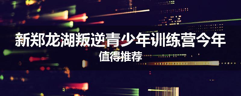 新郑龙湖叛逆青少年训练营今年值得推荐