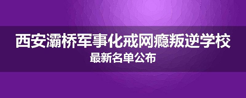西安灞桥军事化戒网瘾叛逆学校最新名单公布