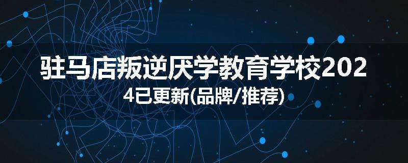 驻马店叛逆厌学教育学校2024已更新(品牌/推荐)