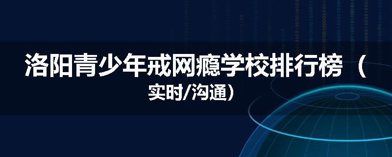 洛阳青少年戒网瘾学校排行榜（实时/沟通）