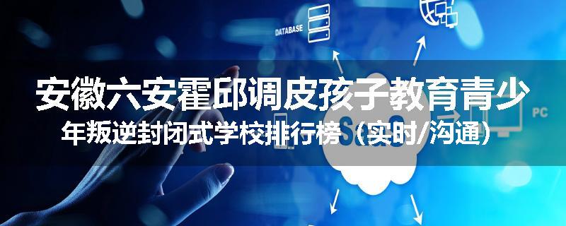 安徽六安霍邱调皮孩子教育青少年叛逆封闭式学校排行榜（实时/沟通）