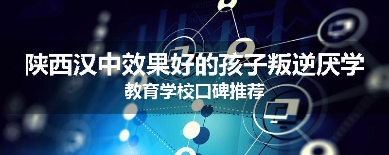 陕西汉中效果好的孩子叛逆厌学教育学校口碑推荐