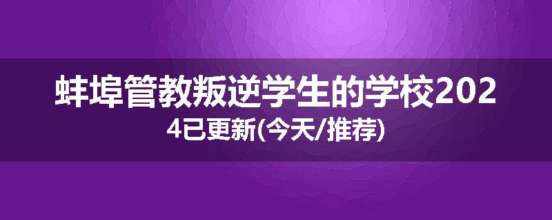 蚌埠管教叛逆学生的学校2024已更新(今天/推荐)