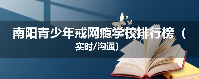南阳青少年戒网瘾学校排行榜（实时/沟通）