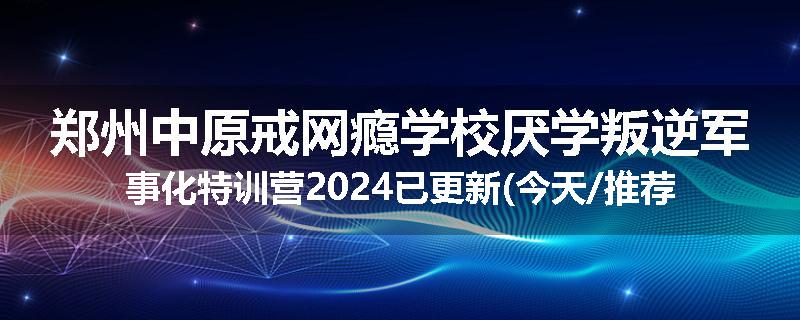 郑州中原戒网瘾学校厌学叛逆军事化特训营2024已更新(今天/推荐)