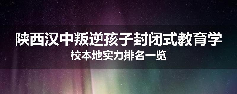 陕西汉中叛逆孩子封闭式教育学校本地实力排名一览