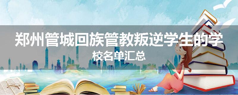 郑州管城回族管教叛逆学生的学校名单汇总