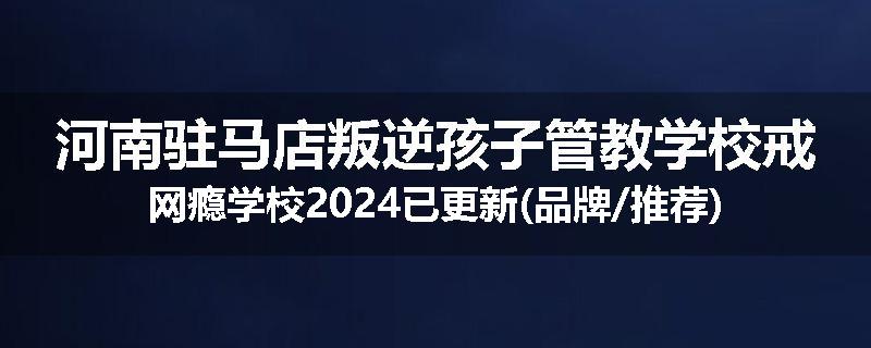 河南驻马店叛逆孩子管教学校戒网瘾学校2024已更新(品牌/推荐)