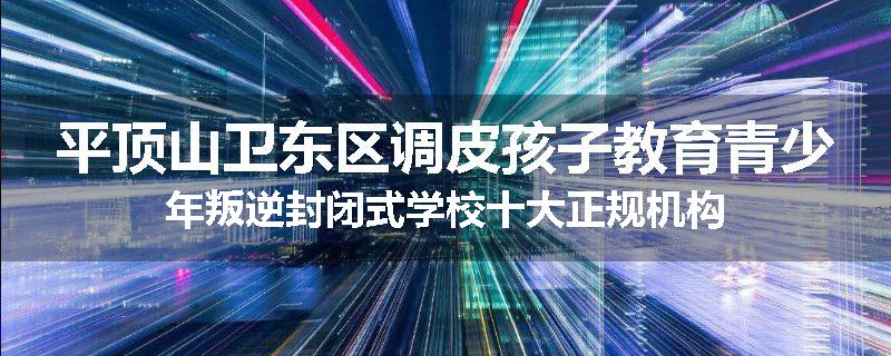 平顶山卫东区调皮孩子教育青少年叛逆封闭式学校十大正规机构