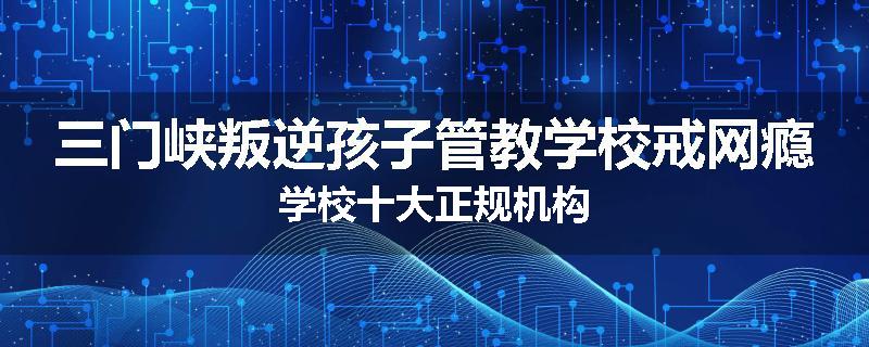 三门峡叛逆孩子管教学校戒网瘾学校十大正规机构