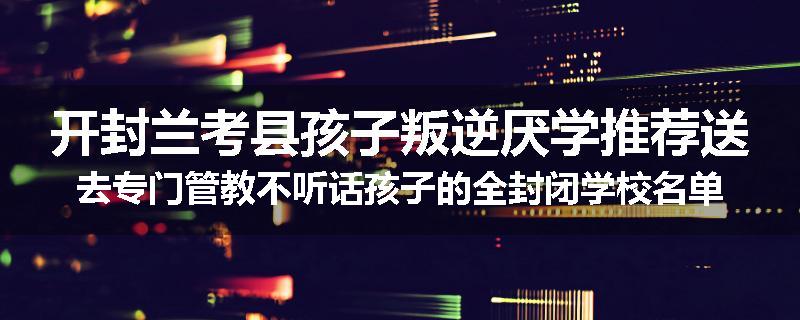 开封兰考县孩子叛逆厌学推荐送去专门管教不听话孩子的全封闭学校名单汇总
