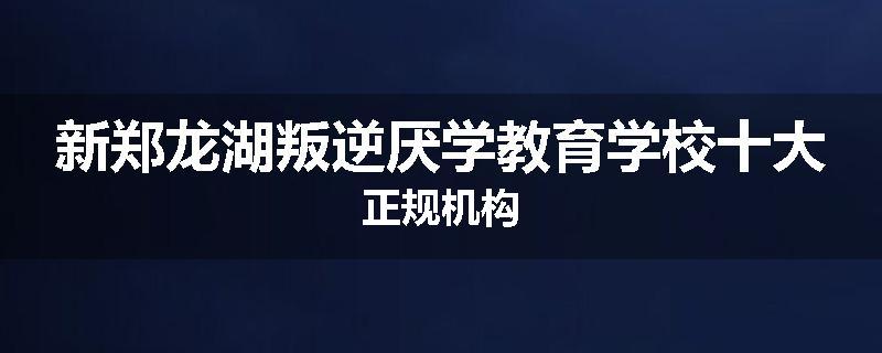 新郑龙湖叛逆厌学教育学校十大正规机构