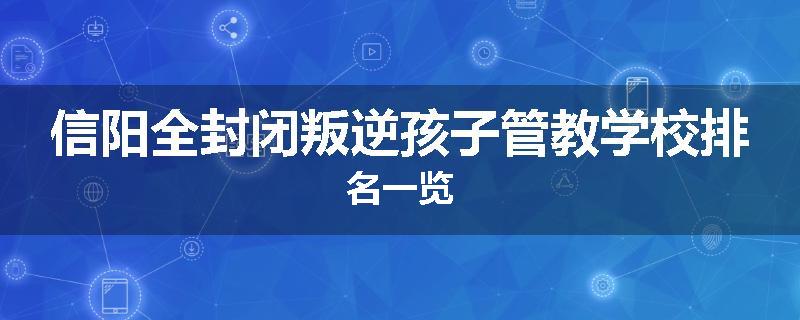 信阳全封闭叛逆孩子管教学校排名一览