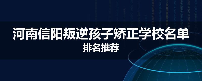 河南信阳叛逆孩子矫正学校名单排名推荐