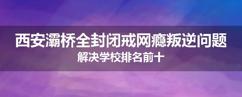 西安灞桥全封闭戒网瘾叛逆问题解决学校排名前十