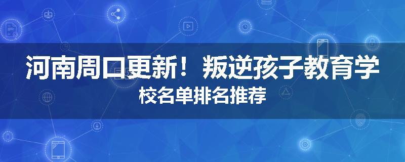 河南周口更新！叛逆孩子教育学校名单排名推荐