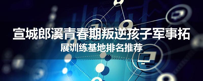 宣城郎溪青春期叛逆孩子军事拓展训练基地排名推荐
