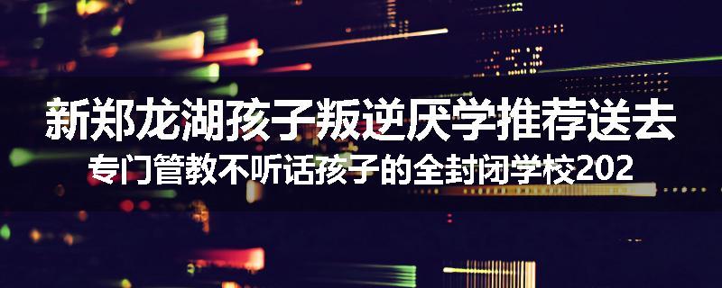 新郑龙湖孩子叛逆厌学推荐送去专门管教不听话孩子的全封闭学校2024已更新(品牌/推荐)