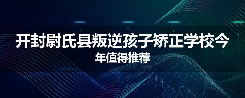 开封尉氏县叛逆孩子矫正学校今年值得推荐