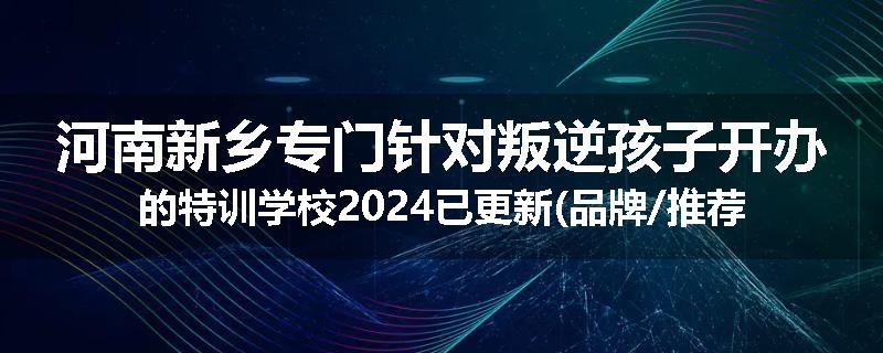 河南新乡专门针对叛逆孩子开办的特训学校2024已更新(品牌/推荐)