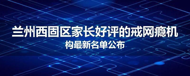 兰州西固区家长好评的戒网瘾机构最新名单公布