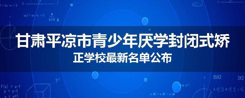 甘肃平凉市青少年厌学封闭式矫正学校最新名单公布