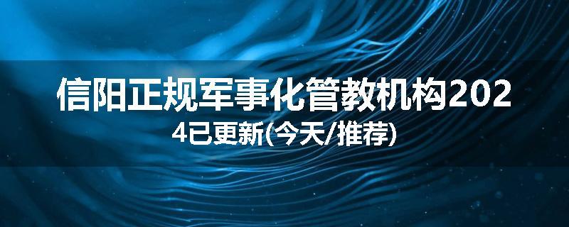 信阳正规军事化管教机构2024已更新(今天/推荐)