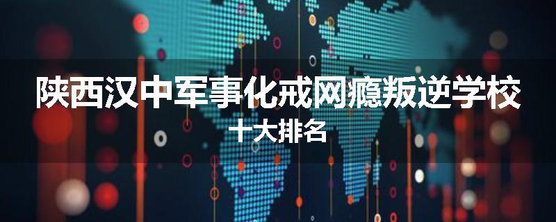 陕西汉中军事化戒网瘾叛逆学校十大排名