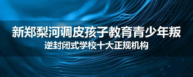 新郑梨河调皮孩子教育青少年叛逆封闭式学校十大正规机构