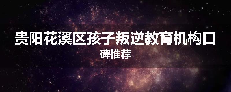 贵阳花溪区孩子叛逆教育机构口碑推荐