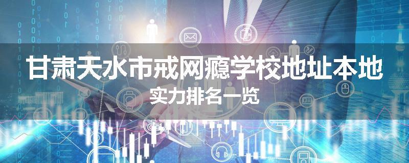 甘肃天水市戒网瘾学校地址本地实力排名一览
