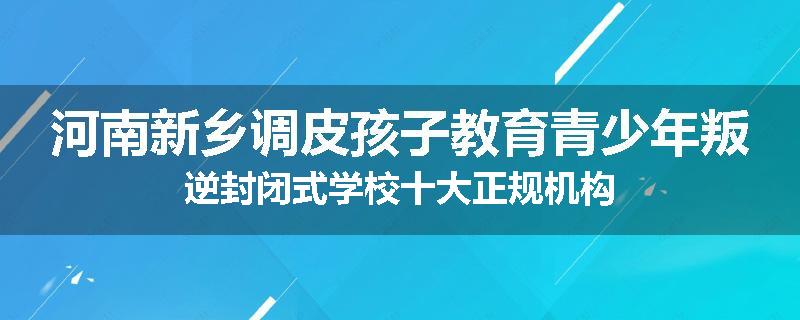 河南新乡调皮孩子教育青少年叛逆封闭式学校十大正规机构