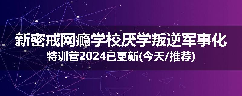 新密戒网瘾学校厌学叛逆军事化特训营2024已更新(今天/推荐)